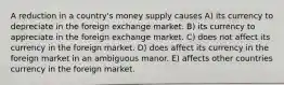 A reduction in a country's money supply causes A) its currency to depreciate in the foreign exchange market. B) its currency to appreciate in the foreign exchange market. C) does not affect its currency in the foreign market. D) does affect its currency in the foreign market in an ambiguous manor. E) affects other countries currency in the foreign market.