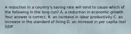 A reduction in a​ country's saving rate will tend to cause which of the following in the long​ run? A. a reduction in economic growth Your answer is correct. B. an increase in labor productivity C. an increase in the standard of living D. an increase in per capita real GDP