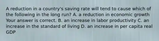 A reduction in a​ country's saving rate will tend to cause which of the following in the long​ run? A. a reduction in economic growth Your answer is correct. B. an increase in labor productivity C. an increase in the standard of living D. an increase in per capita real GDP