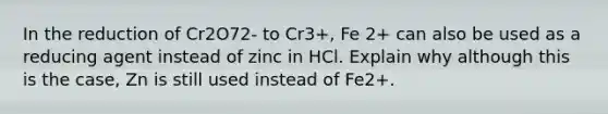 In the reduction of Cr2O72- to Cr3+, Fe 2+ can also be used as a reducing agent instead of zinc in HCl. Explain why although this is the case, Zn is still used instead of Fe2+.