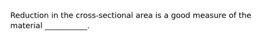 Reduction in the cross-sectional area is a good measure of the material ___________.