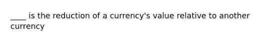 ____ is the reduction of a currency's value relative to another currency