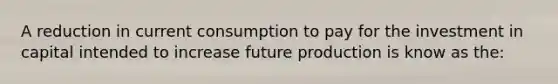 A reduction in current consumption to pay for the investment in capital intended to increase future production is know as the: