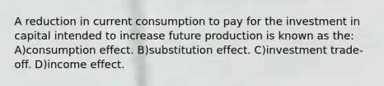 A reduction in current consumption to pay for the investment in capital intended to increase future production is known as the: A)consumption effect. B)substitution effect. C)investment trade-off. D)income effect.