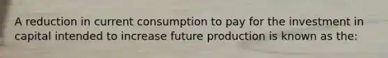 A reduction in current consumption to pay for the investment in capital intended to increase future production is known as the: