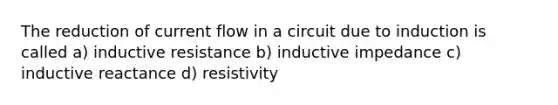 The reduction of current flow in a circuit due to induction is called a) inductive resistance b) inductive impedance c) inductive reactance d) resistivity