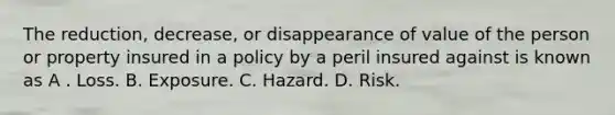 The reduction, decrease, or disappearance of value of the person or property insured in a policy by a peril insured against is known as A . Loss. B. Exposure. C. Hazard. D. Risk.