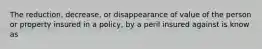 The reduction, decrease, or disappearance of value of the person or property insured in a policy, by a peril insured against is know as