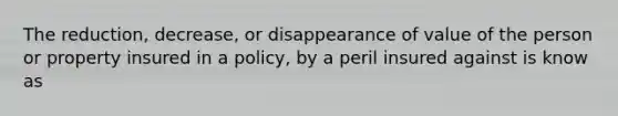 The reduction, decrease, or disappearance of value of the person or property insured in a policy, by a peril insured against is know as