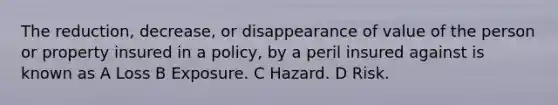 The reduction, decrease, or disappearance of value of the person or property insured in a policy, by a peril insured against is known as A Loss B Exposure. C Hazard. D Risk.