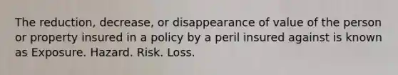 The reduction, decrease, or disappearance of value of the person or property insured in a policy by a peril insured against is known as Exposure. Hazard. Risk. Loss.