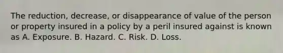 The reduction, decrease, or disappearance of value of the person or property insured in a policy by a peril insured against is known as A. Exposure. B. Hazard. C. Risk. D. Loss.