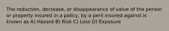 The reduction, decrease, or disappearance of value of the person or property insured in a policy, by a peril insured against is known as A) Hazard B) Risk C) Loss D) Exposure