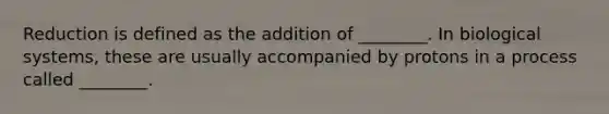Reduction is defined as the addition of ________. In biological systems, these are usually accompanied by protons in a process called ________.