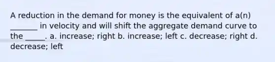 A reduction in the demand for money is the equivalent of a(n) _______ in velocity and will shift the aggregate demand curve to the _____. a. increase; right b. increase; left c. decrease; right d. decrease; left