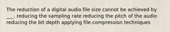 The reduction of a digital audio file size cannot be achieved by ___. reducing the sampling rate reducing the pitch of the audio reducing the bit depth applying file compression techniques