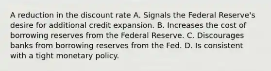 A reduction in the discount rate A. Signals the Federal Reserve's desire for additional credit expansion. B. Increases the cost of borrowing reserves from the Federal Reserve. C. Discourages banks from borrowing reserves from the Fed. D. Is consistent with a tight monetary policy.