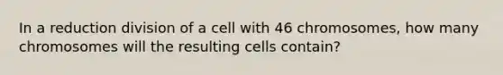 In a reduction division of a cell with 46 chromosomes, how many chromosomes will the resulting cells contain?