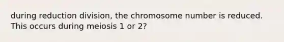 during reduction division, the chromosome number is reduced. This occurs during meiosis 1 or 2?