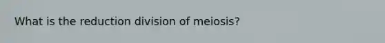 What is the reduction division of meiosis?