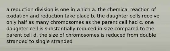 a reduction division is one in which a. the chemical reaction of oxidation and reduction take place b. the daughter cells receive only half as many chromosomes as the parent cell had c. one daughter cell is substantially reduced in size compared to the parent cell d. the size of chromosomes is reduced from double stranded to single stranded