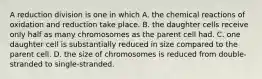 A reduction division is one in which A. the chemical reactions of oxidation and reduction take place. B. the daughter cells receive only half as many chromosomes as the parent cell had. C. one daughter cell is substantially reduced in size compared to the parent cell. D. the size of chromosomes is reduced from double-stranded to single-stranded.