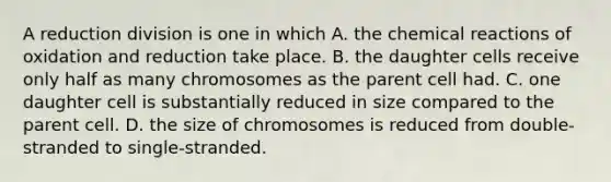 A reduction division is one in which A. the <a href='https://www.questionai.com/knowledge/kc6NTom4Ep-chemical-reactions' class='anchor-knowledge'>chemical reactions</a> of oxidation and reduction take place. B. the daughter cells receive only half as many chromosomes as the parent cell had. C. one daughter cell is substantially reduced in size compared to the parent cell. D. the size of chromosomes is reduced from double-stranded to single-stranded.