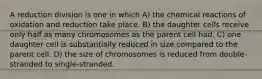 A reduction division is one in which A) the chemical reactions of oxidation and reduction take place. B) the daughter cells receive only half as many chromosomes as the parent cell had. C) one daughter cell is substantially reduced in size compared to the parent cell. D) the size of chromosomes is reduced from double-stranded to single-stranded.