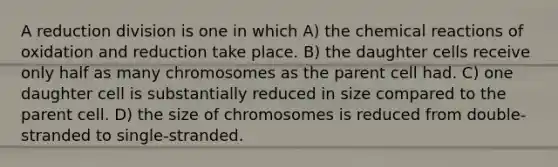 A reduction division is one in which A) the <a href='https://www.questionai.com/knowledge/kc6NTom4Ep-chemical-reactions' class='anchor-knowledge'>chemical reactions</a> of oxidation and reduction take place. B) the daughter cells receive only half as many chromosomes as the parent cell had. C) one daughter cell is substantially reduced in size compared to the parent cell. D) the size of chromosomes is reduced from double-stranded to single-stranded.