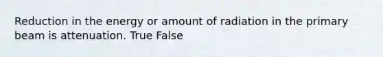 Reduction in the energy or amount of radiation in the primary beam is attenuation. True False