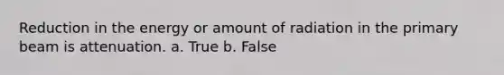 Reduction in the energy or amount of radiation in the primary beam is attenuation. a. True b. False