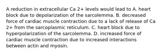 A reduction in extracellular Ca 2+ levels would lead to A. heart block due to depolarization of the sarcolemma. B. decreased force of cardiac muscle contraction due to a lack of release of Ca 2+ from the sarcoplasmic reticulum. C. heart block due to hyperpolarization of the sarcolemma. D. increased force of cardiac muscle contraction due to increased interactions between actin and myosin.