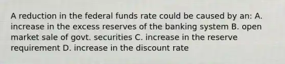 A reduction in the federal funds rate could be caused by an: A. increase in the excess reserves of the banking system B. open market sale of govt. securities C. increase in the reserve requirement D. increase in the discount rate