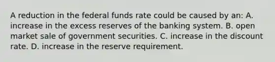 A reduction in the federal funds rate could be caused by an: A. increase in the excess reserves of the banking system. B. open market sale of government securities. C. increase in the discount rate. D. increase in the reserve requirement.