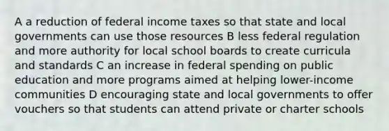 A a reduction of federal income taxes so that state and local governments can use those resources B less federal regulation and more authority for local school boards to create curricula and standards C an increase in federal spending on public education and more programs aimed at helping lower-income communities D encouraging state and local governments to offer vouchers so that students can attend private or charter schools