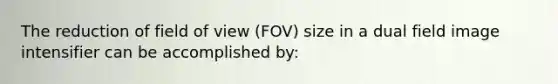 The reduction of field of view (FOV) size in a dual field image intensifier can be accomplished by: