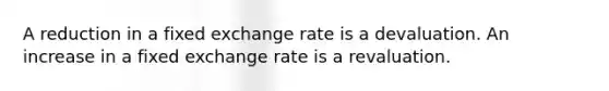 A reduction in a fixed exchange rate is a devaluation. An increase in a fixed exchange rate is a revaluation.