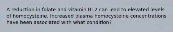 A reduction in folate and vitamin B12 can lead to elevated levels of homocysteine. Increased plasma homocysteine concentrations have been associated with what condition?