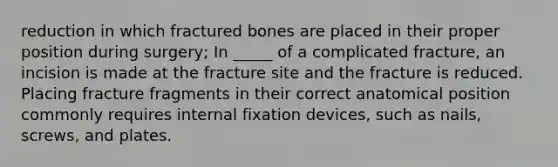 reduction in which fractured bones are placed in their proper position during surgery; In _____ of a complicated fracture, an incision is made at the fracture site and the fracture is reduced. Placing fracture fragments in their correct anatomical position commonly requires internal fixation devices, such as nails, screws, and plates.