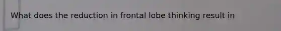 What does the reduction in frontal lobe thinking result in