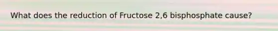 What does the reduction of Fructose 2,6 bisphosphate cause?