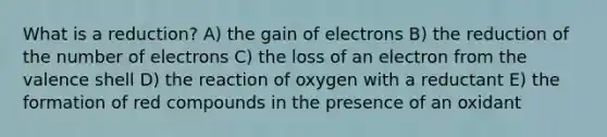 What is a reduction? A) the gain of electrons B) the reduction of the number of electrons C) the loss of an electron from the valence shell D) the reaction of oxygen with a reductant E) the formation of red compounds in the presence of an oxidant