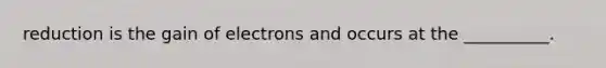 reduction is the gain of electrons and occurs at the __________.