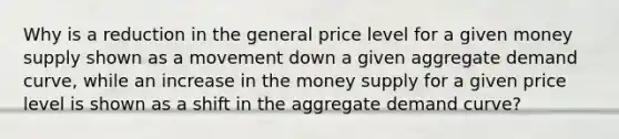 Why is a reduction in the general price level for a given money supply shown as a movement down a given aggregate demand curve, while an increase in the money supply for a given price level is shown as a shift in the aggregate demand curve?