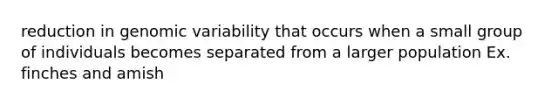 reduction in genomic variability that occurs when a small group of individuals becomes separated from a larger population Ex. finches and amish