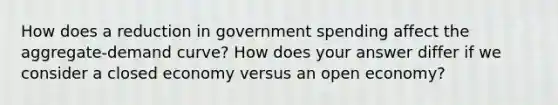 How does a reduction in government spending affect the aggregate-demand curve? How does your answer differ if we consider a closed economy versus an open economy?