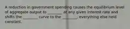 A reduction in government spending causes the equilibrium level of aggregate output to ________ at any given interest rate and shifts the ________ curve to the ________, everything else held constant.