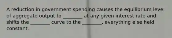 A reduction in government spending causes the equilibrium level of aggregate output to ________ at any given interest rate and shifts the ________ curve to the ________, everything else held constant.