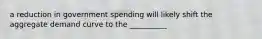 a reduction in government spending will likely shift the aggregate demand curve to the __________