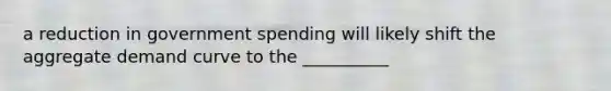 a reduction in government spending will likely shift the aggregate demand curve to the __________